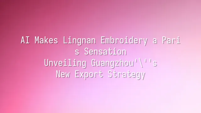AI Makes Lingnan Embroidery a Paris Sensation: Unveiling Guangzhou's New Export Strategy