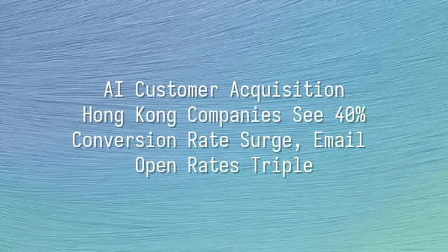 AI Customer Acquisition: Hong Kong Companies See 40% Conversion Rate Surge, Email Open Rates Triple