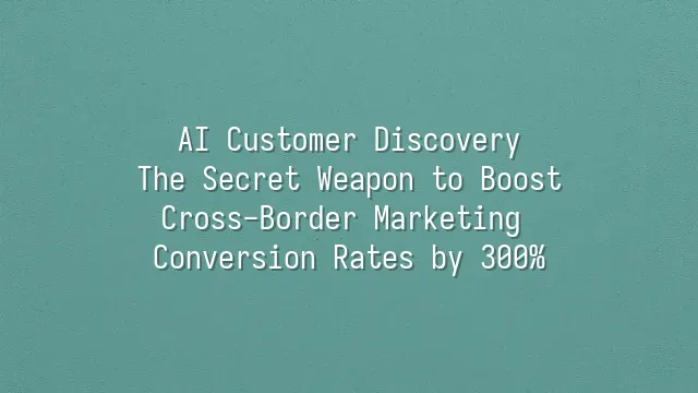 AI Customer Discovery: The Secret Weapon to Boost Cross-Border Marketing Conversion Rates by 300%