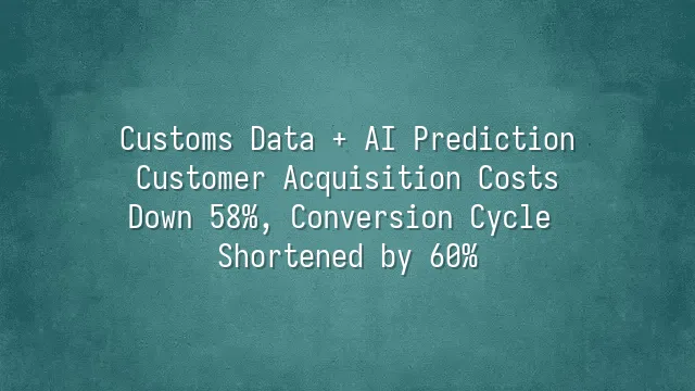 Customs Data + AI Prediction: Customer Acquisition Costs Down 58%, Conversion Cycle Shortened by 60%