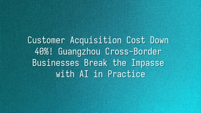 Customer Acquisition Cost Down 40%! Guangzhou Cross-Border Businesses Break the Impasse with AI in Practice