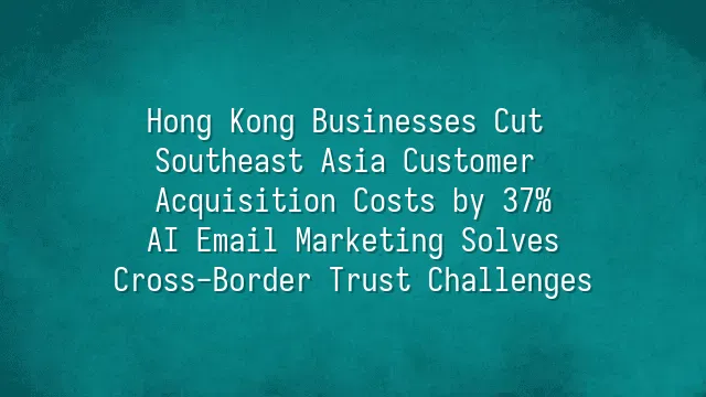 Hong Kong Businesses Cut Southeast Asia Customer Acquisition Costs by 37%: AI Email Marketing Solves Cross-Border Trust Challenges