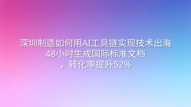 深圳制造如何用AI工具链实现技术出海：48小时生成国际标准文档，转化率提升52%