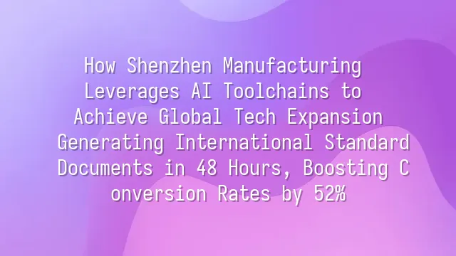 How Shenzhen Manufacturing Leverages AI Toolchains to Achieve Global Tech Expansion: Generating International Standard Documents in 48 Hours, Boosting Conversion Rates by 52%