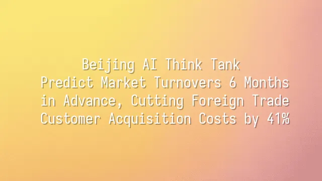 Beijing AI Think Tank: Predict Market Turnovers 6 Months in Advance, Cutting Foreign Trade Customer Acquisition Costs by 41%