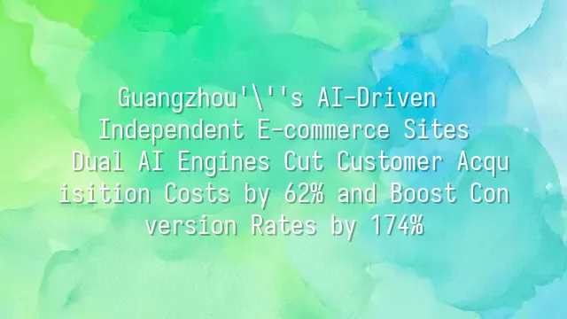 Guangzhou's AI-Driven Independent E-commerce Sites: Dual AI Engines Cut Customer Acquisition Costs by 62% and Boost Conversion Rates by 174%