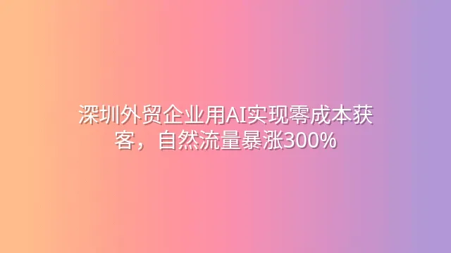 深圳外贸企业用AI实现零成本获客，自然流量暴涨300%