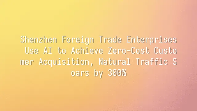 Shenzhen Foreign Trade Enterprises Use AI to Achieve Zero-Cost Customer Acquisition, Natural Traffic Soars by 300%