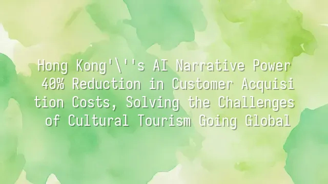 Hong Kong's AI Narrative Power: 40% Reduction in Customer Acquisition Costs, Solving the Challenges of Cultural Tourism Going Global
