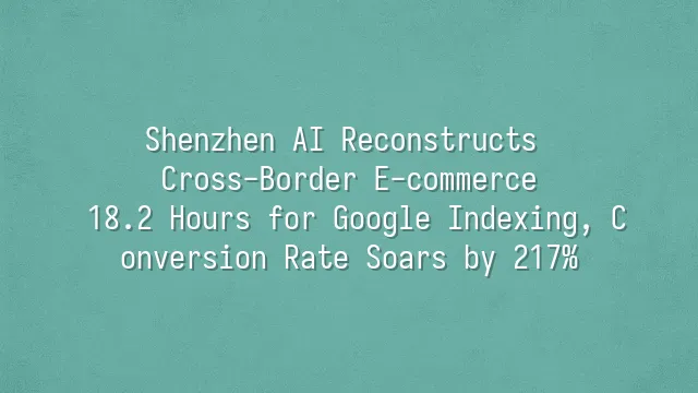 Shenzhen AI Reconstructs Cross-Border E-commerce: 18.2 Hours for Google Indexing, Conversion Rate Soars by 217%