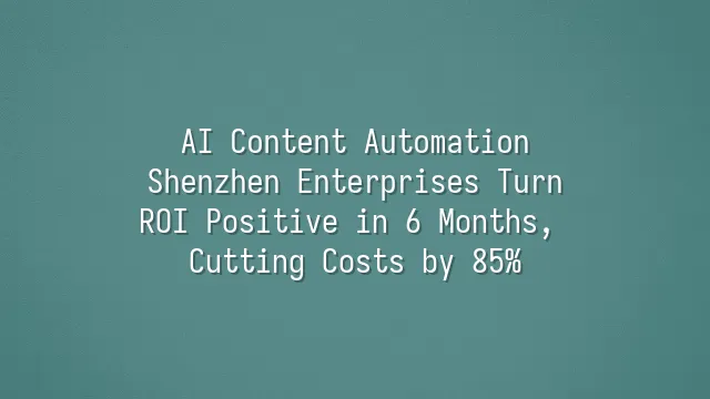 AI Content Automation: Shenzhen Enterprises Turn ROI Positive in 6 Months, Cutting Costs by 85%