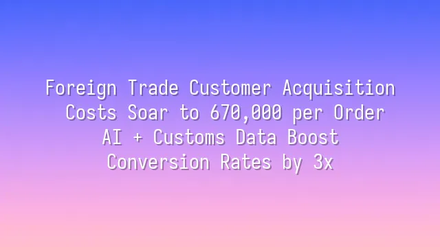 Foreign Trade Customer Acquisition Costs Soar to 670,000 per Order? AI + Customs Data Boost Conversion Rates by 3x