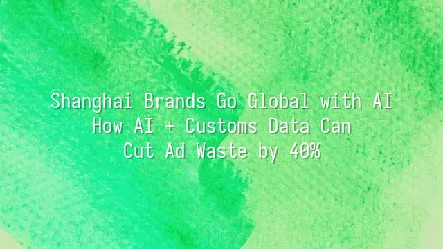 Shanghai Brands Go Global with AI: How AI + Customs Data Can Cut Ad Waste by 40%