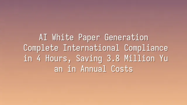 AI White Paper Generation: Complete International Compliance in 4 Hours, Saving 3.8 Million Yuan in Annual Costs