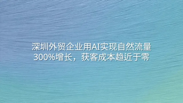深圳外贸企业用AI实现自然流量300%增长，获客成本趋近于零