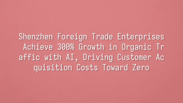 Shenzhen Foreign Trade Enterprises Achieve 300% Growth in Organic Traffic with AI, Driving Customer Acquisition Costs Toward Zero