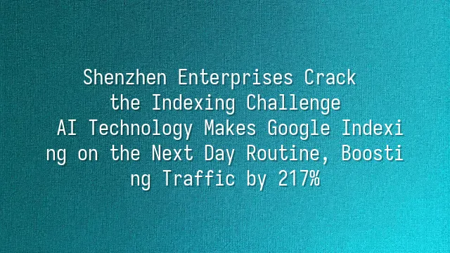 Shenzhen Enterprises Crack the Indexing Challenge: AI Technology Makes Google Indexing on the Next Day Routine, Boosting Traffic by 217%