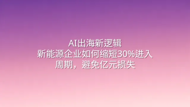 AI出海新逻辑：新能源企业如何缩短30%进入周期，避免亿元损失