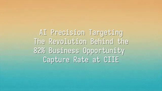 AI Precision Targeting: The Revolution Behind the 82% Business Opportunity Capture Rate at CIIE