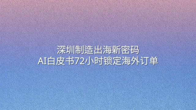 深圳制造出海新密码：AI白皮书72小时锁定海外订单