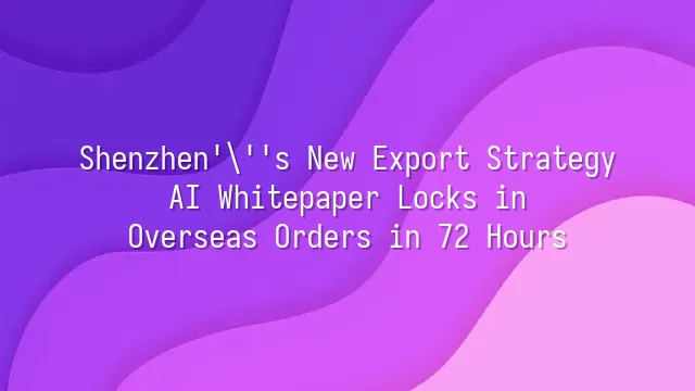 Shenzhen's New Export Strategy: AI Whitepaper Locks in Overseas Orders in 72 Hours