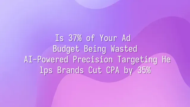Is 37% of Your Ad Budget Being Wasted? AI-Powered Precision Targeting Helps Brands Cut CPA by 35%