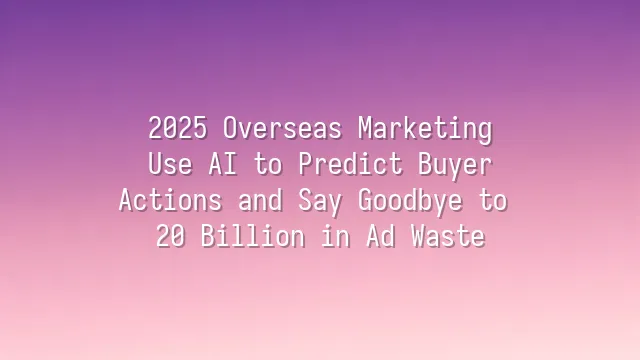 2025 Overseas Marketing: Use AI to Predict Buyer Actions and Say Goodbye to $120 Billion in Ad Waste