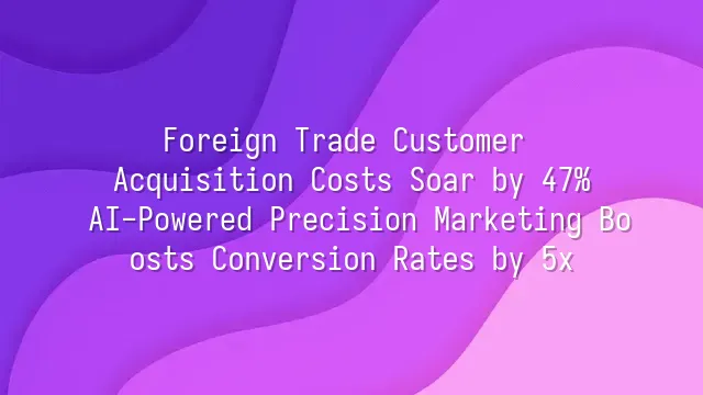 Foreign Trade Customer Acquisition Costs Soar by 47%? AI-Powered Precision Marketing Boosts Conversion Rates by 5x