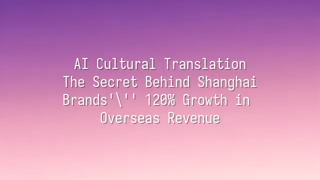 AI Cultural Translation: The Secret Behind Shanghai Brands' 120% Growth in Overseas Revenue