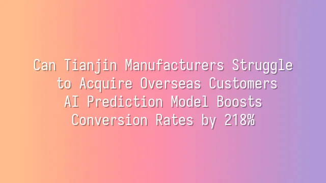 Can Tianjin Manufacturers Struggle to Acquire Overseas Customers? AI Prediction Model Boosts Conversion Rates by 218%