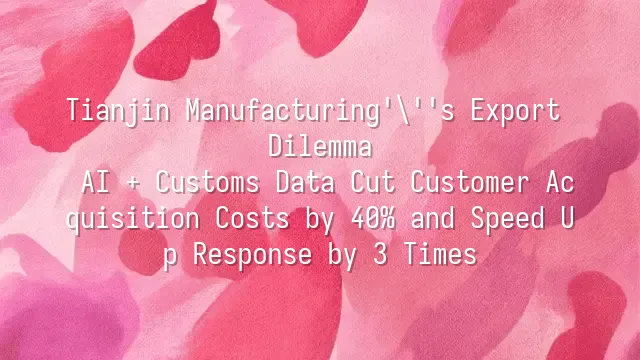 Tianjin Manufacturing's Export Dilemma: AI + Customs Data Cut Customer Acquisition Costs by 40% and Speed Up Response by 3 Times