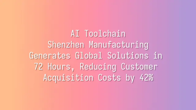 AI Toolchain: Shenzhen Manufacturing Generates Global Solutions in 72 Hours, Reducing Customer Acquisition Costs by 42%