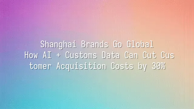Shanghai Brands Go Global: How AI + Customs Data Can Cut Customer Acquisition Costs by 30%