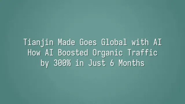 Tianjin Made Goes Global with AI: How AI Boosted Organic Traffic by 300% in Just 6 Months