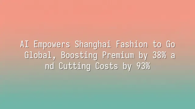 AI Empowers Shanghai Fashion to Go Global, Boosting Premium by 38% and Cutting Costs by 93%