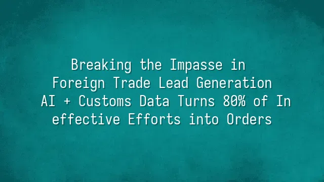 Breaking the Impasse in Foreign Trade Lead Generation: AI + Customs Data Turns 80% of Ineffective Efforts into Orders