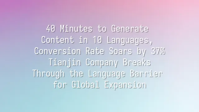 40 Minutes to Generate Content in 10 Languages, Conversion Rate Soars by 37%: Tianjin Company Breaks Through the Language Barrier for Global Expansion