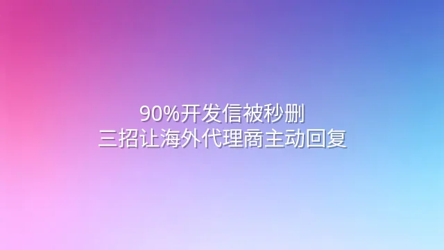 90%开发信被秒删？三招让海外代理商主动回复