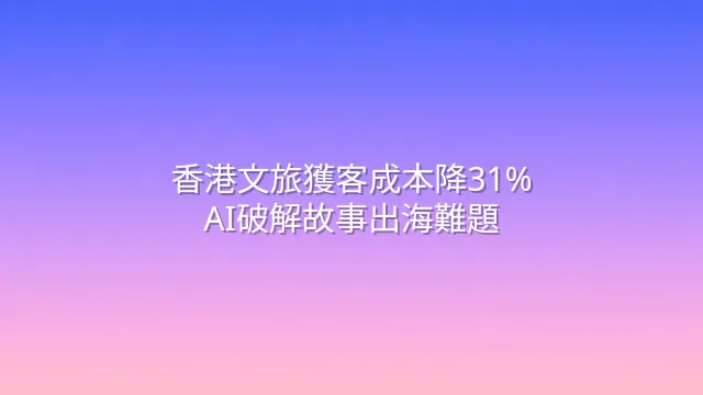 香港文旅獲客成本降31%：AI破解故事出海難題
