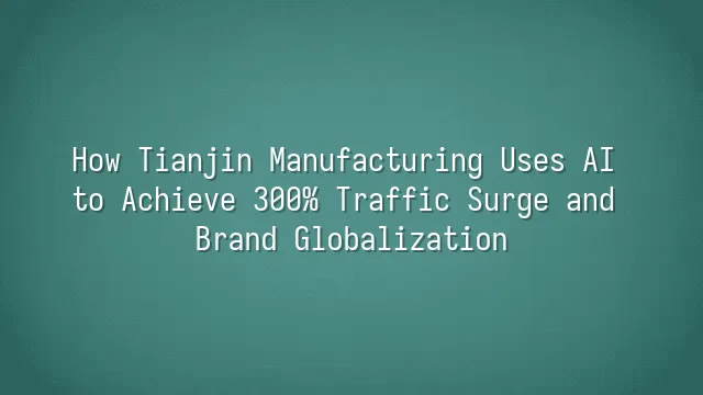 How Tianjin Manufacturing Uses AI to Achieve 300% Traffic Surge and Brand Globalization