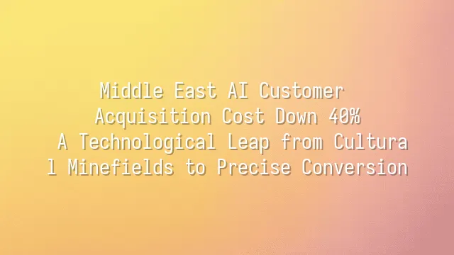 Middle East AI Customer Acquisition Cost Down 40%: A Technological Leap from Cultural Minefields to Precise Conversion