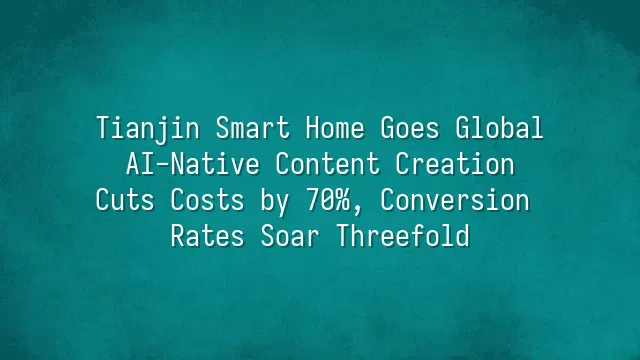 Tianjin Smart Home Goes Global: AI-Native Content Creation Cuts Costs by 70%, Conversion Rates Soar Threefold