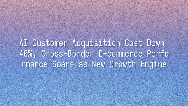 AI Customer Acquisition Cost Down 40%, Cross-Border E-commerce Performance Soars as New Growth Engine