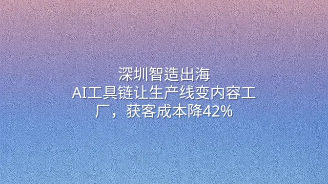 深圳智造出海：AI工具链让生产线变内容工厂，获客成本降42%