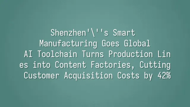 Shenzhen's Smart Manufacturing Goes Global: AI Toolchain Turns Production Lines into Content Factories, Cutting Customer Acquisition Costs by 42%