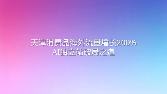 天津消费品海外流量增长200%：AI独立站破局之道