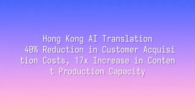 Hong Kong AI Translation: 40% Reduction in Customer Acquisition Costs, 17x Increase in Content Production Capacity