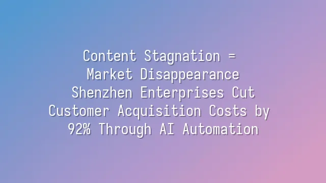 Content Stagnation = Market Disappearance? Shenzhen Enterprises Cut Customer Acquisition Costs by 92% Through AI Automation
