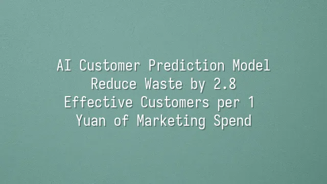 AI Customer Prediction Model: Reduce Waste by 2.8 Effective Customers per 1 Yuan of Marketing Spend