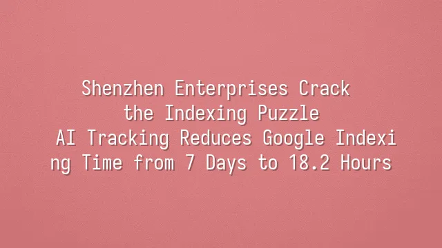 Shenzhen Enterprises Crack the Indexing Puzzle: AI Tracking Reduces Google Indexing Time from 7 Days to 18.2 Hours